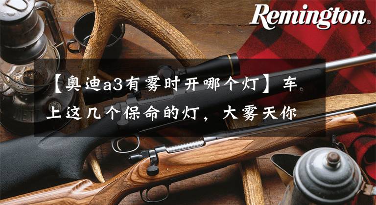 【奥迪a3有雾时开哪个灯】车上这几个保命的灯,大雾天你必须分别点亮和关闭