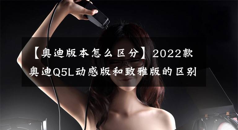 【奥迪版本怎么区分】2022款奥迪Q5L动感版和致雅版的区别