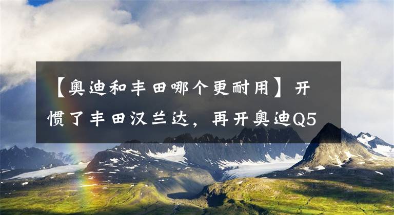 【奥迪和丰田哪个更耐用】开惯了丰田汉兰达，再开奥迪Q5L，终于明白丰田和奥迪的差距