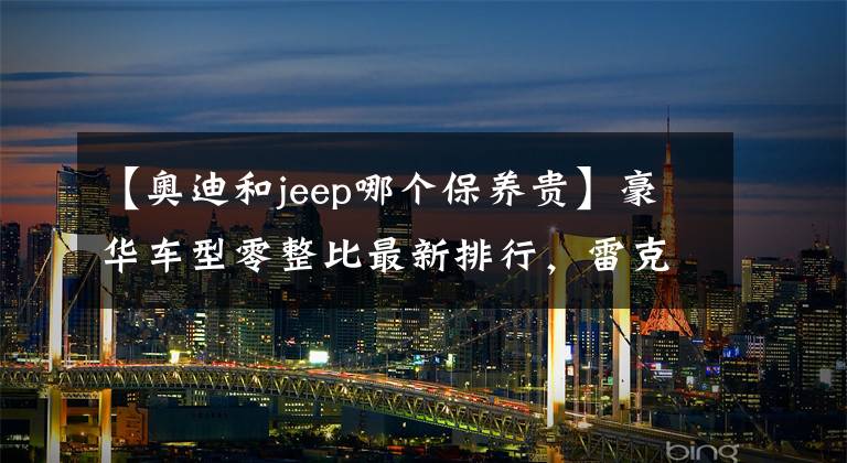 【奥迪和jeep哪个保养贵】豪华车型零整比最新排行，雷克萨斯ES系前大灯成本最高