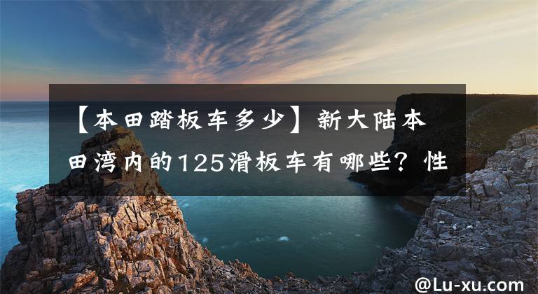 【本田踏板车多少】新大陆本田湾内的125滑板车有哪些?性价比高的是哪个?