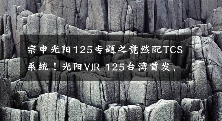 宗申光阳125专题之竟然配TCS系统!光阳VJR 125台湾首发,这还是买菜车吗