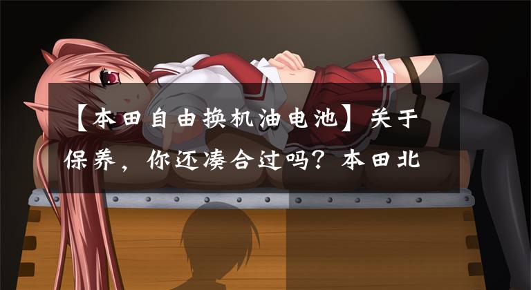 【本田自由换机油电池】关于保养,你还凑合过吗?本田北京6S店维修须知