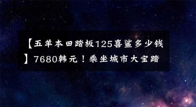 【五羊本田踏板125喜鲨多少钱】7680韩元!乘坐城市大宝踏板本田喜鲨125: 15韩元一周