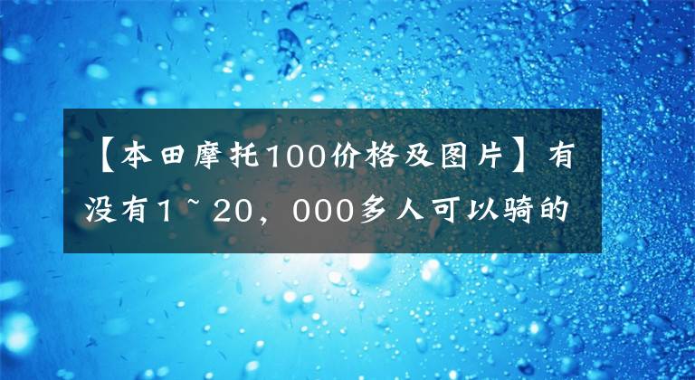 【本田摩托100价格及图片】有没有1 ~ 20，000多人可以骑的摩托车，要求不高，车型没有限制。
