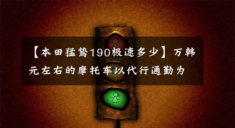 【本田猛鸷190极速多少】万韩元左右的摩托车以代行通勤为优先