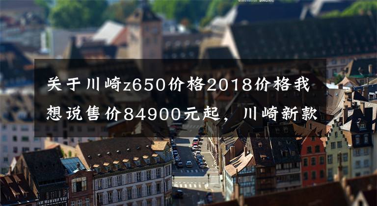关于川崎z650价格2018价格我想说售价84900元起，川崎新款复古Z650RS正式登陆国内