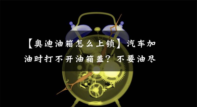 【奥迪油箱怎么上锁】汽车加油时打不开油箱盖？不要油尽车亡，赶紧学救命绝活！