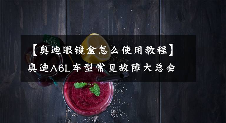 【奥迪眼镜盒怎么使用教程】奥迪A6L车型常见故障大总会
