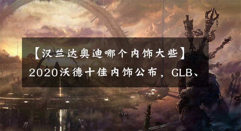 【汉兰达奥迪哪个内饰大些】2020沃德十佳内饰公布，GLB、科尔维特实至名归，汉兰达让人意外