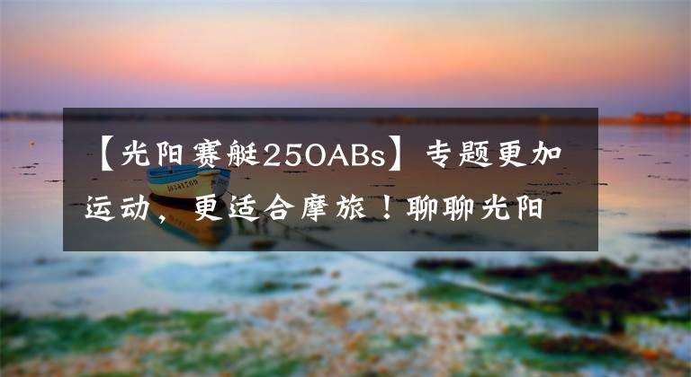 【光阳赛艇25OABs】专题更加运动，更适合摩旅！聊聊光阳赛艇250 ABS至尊版