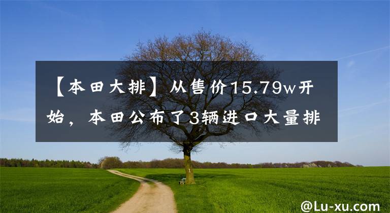【本田大排】从售价15.79w开始，本田公布了3辆进口大量排放新车，动力仍然下降