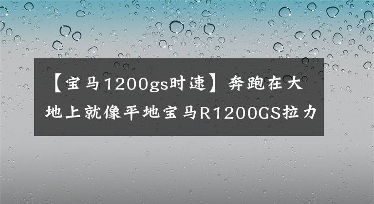 【宝马1200gs时速】奔跑在大地上就像平地宝马R1200GS拉力摩托车。