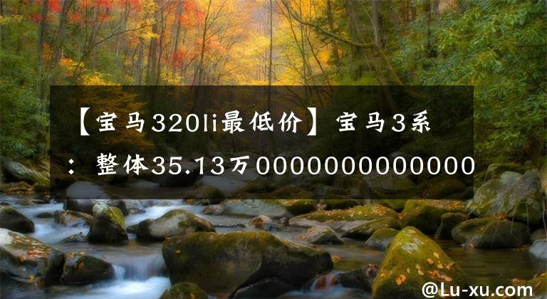 【宝马320li最低价】宝马3系:整体35.13万00000000000000000000000000000000000000000000000000,比奔驰C级开车有趣。