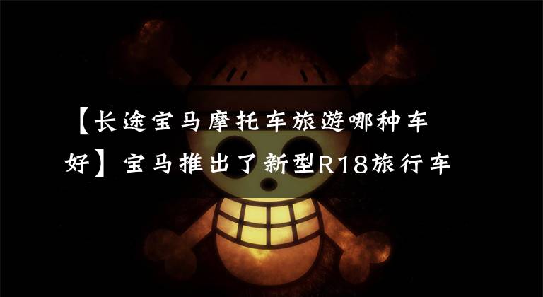 【长途宝马摩托车旅游哪种车好】宝马推出了新型R18旅行车，以豪华、超大尺寸满足长途旅行要求。