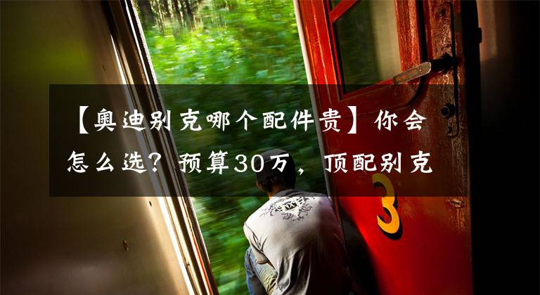 【奥迪别克哪个配件贵】你会怎么选?预算30万,顶配别克君越PK标配奥迪A4L