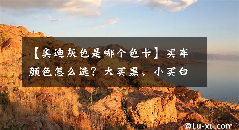 【奥迪灰色是哪个色卡】买车颜色怎么选？大买黑、小买白？原来真有讲究，不懂买回来后悔