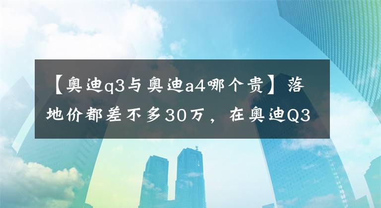 【奥迪q3与奥迪a4哪个贵】落地价都差不多30万，在奥迪Q3和A4L间犹豫？看完这篇文章就懂了