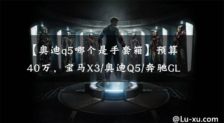 【奥迪q5哪个是手套箱】预算40万，宝马X3/奥迪Q5/奔驰GLC选谁好？听车主们怎么互相伤害