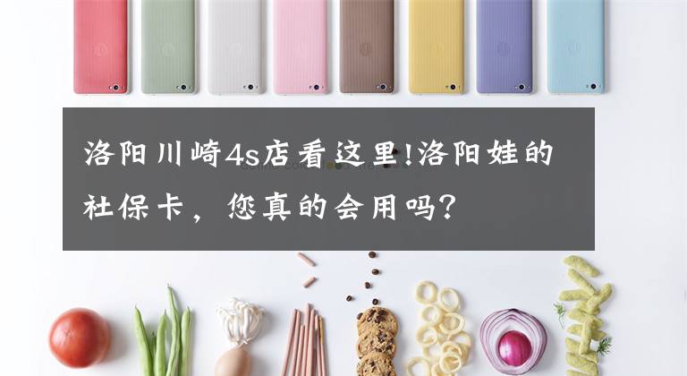 洛阳川崎4s店看这里!洛阳娃的社保卡,您真的会用吗?