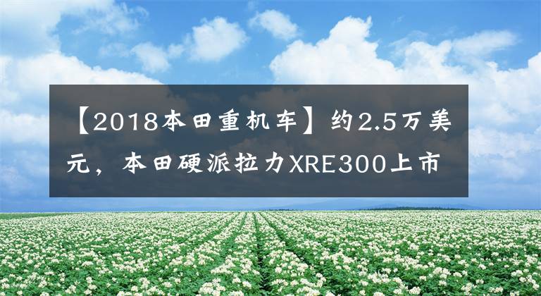 【2018本田重机车】约2.5万美元,本田硬派拉力XRE300上市:车辆重量148公斤,前后轮辐。