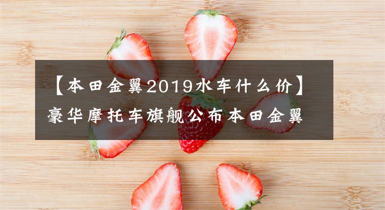 【本田金翼2019水车什么价】豪华摩托车旗舰公布本田金翼国内售价,41.8万件