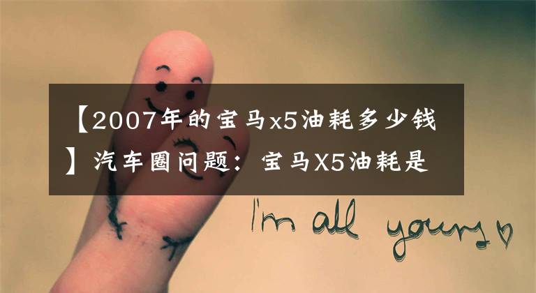 【2007年的宝马x5油耗多少钱】汽车圈问题：宝马X5油耗是多少？这句话给你答案。