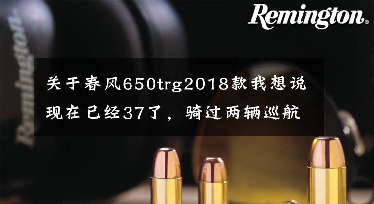 关于春风650trg2018款我想说现在已经37了,骑过两辆巡航车,想换换口味,预算6~7万求推荐