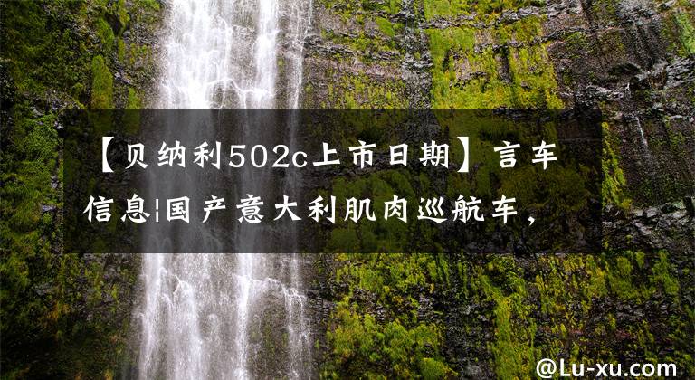 【贝纳利502c上市日期】言车信息|国产意大利肌肉巡航车,贝纳利502C价格为39800韩元。