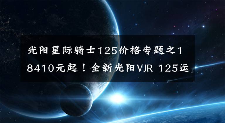 光阳星际骑士125价格专题之18410元起！全新光阳VJR 125运动小钢炮台湾省发布