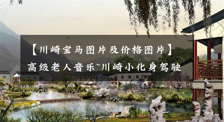 【川崎宝马图片及价格图片】高级老人音乐~川崎小化身驾驶一周年的感觉