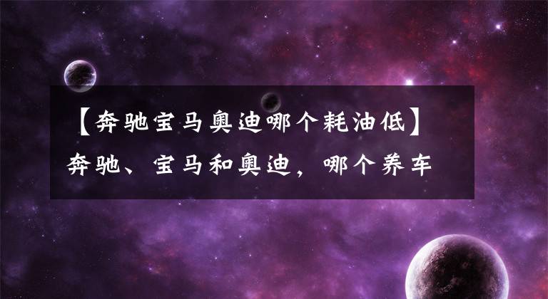 【奔驰宝马奥迪哪个耗油低】奔驰、宝马和奥迪,哪个养车成本最低?质量是否都一样?