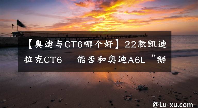 【奥迪与CT6哪个好】22款凯迪拉克CT6  能否和奥迪A6L“掰掰手腕”?