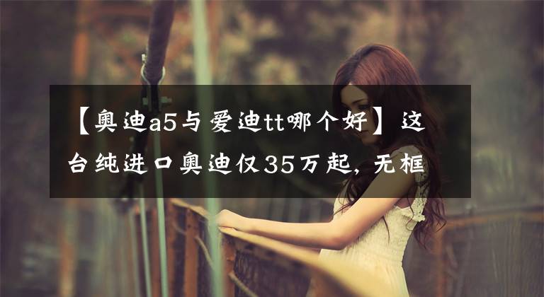 【奥迪a5与爱迪tt哪个好】这台纯进口奥迪仅35万起, 无框车门还有敞篷版,比奥迪A4L更拉风