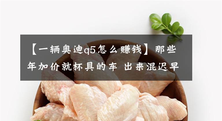 【一辆奥迪q5怎么赚钱】那些年加价就杯具的车 出来混迟早要还的