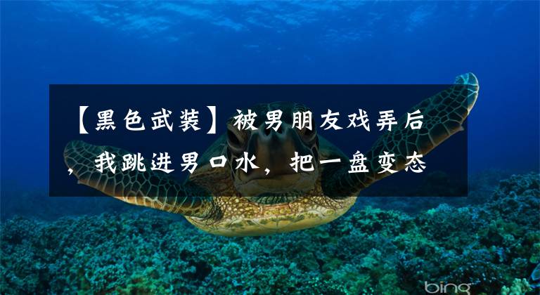 【黑色武装】被男朋友戏弄后，我跳进男口水，把一盘变态辣鸡盖在他头上。