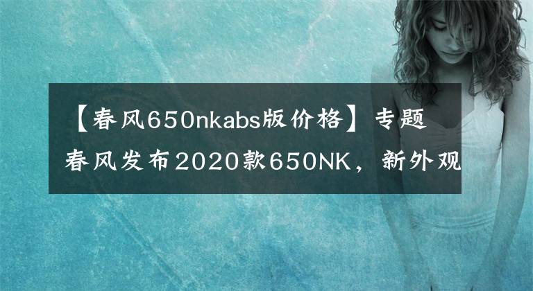 【春风650nkabs版价格】专题春风发布2020款650NK，新外观、彩色仪表、滑动离合，售价40900元