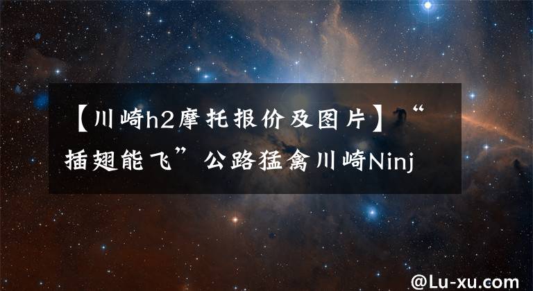 【川崎h2摩托报价及图片】“插翅能飞”公路猛禽川崎Ninja H2豪华配置，售价42W