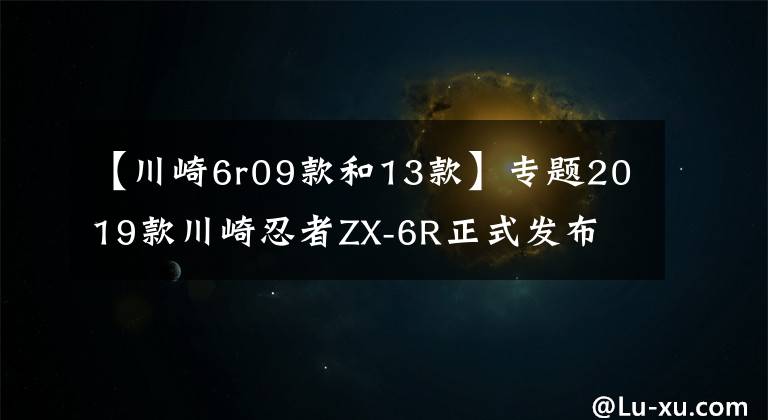 【川崎6r09款和13款】专题2019款川崎忍者ZX-6R正式发布 公布详细规格参数 新老款车型对比