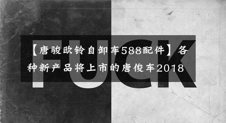 【唐骏欧铃自卸车588配件】各种新产品将上市的唐俊车2018年产品布局将大幅曝光。