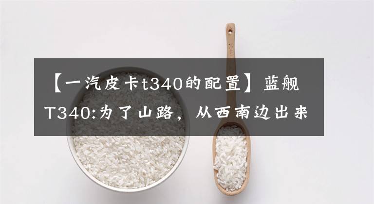 【一汽皮卡t340的配置】蓝舰T340:为了山路，从西南边出来的国产皮卡。