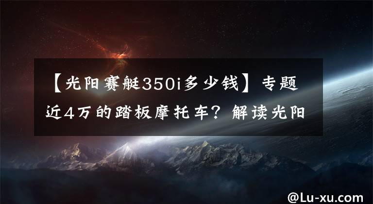 【光阳赛艇350i多少钱】专题近4万的踏板摩托车？解读光阳赛艇S350：跨界风格，动力强劲
