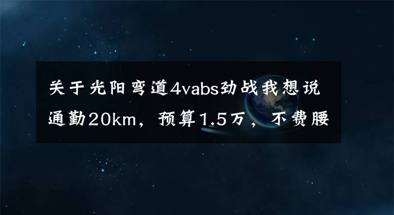 关于光阳弯道4vabs劲战我想说通勤20km，预算1.5万，不费腰毛病少的摩托车，求推荐