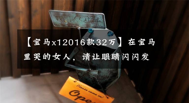 【宝马x12016款32万】在宝马里哭的女人,请让眼睛闪闪发光