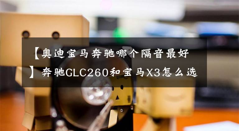 【奥迪宝马奔驰哪个隔音最好】奔驰GLC260和宝马X3怎么选?老司机:选它小毛病少,质量好