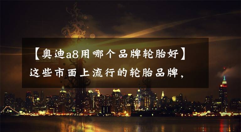 【奥迪a8用哪个品牌轮胎好】这些市面上流行的轮胎品牌,你都知道它们各有什么“黑科技”吗?