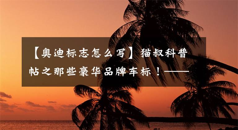 【奥迪标志怎么写】猫叔科普帖之那些豪华品牌车标！——奥迪篇