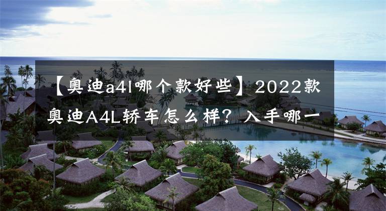 【奥迪a4l哪个款好些】2022款奥迪A4L轿车怎么样？入手哪一款车型最具性价比呢？