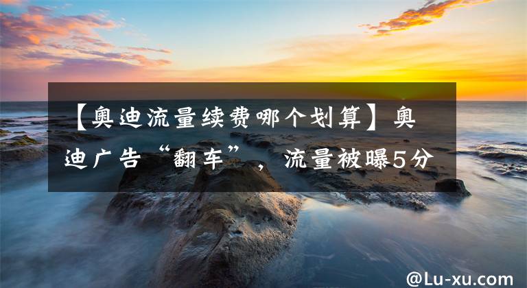 【奥迪流量续费哪个划算】奥迪广告“翻车”，流量被曝5分/次，但有车能免费自带80万流量