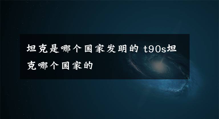 坦克是哪个国家发明的 t90s坦克哪个国家的